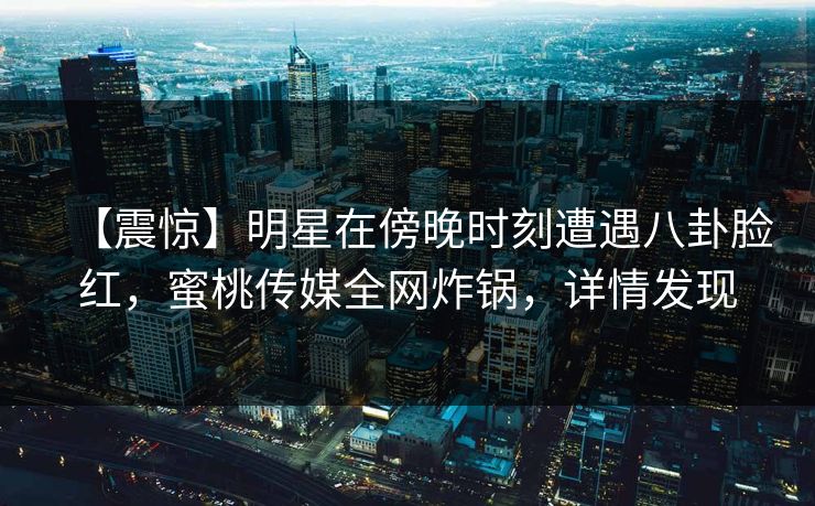 【震惊】明星在傍晚时刻遭遇八卦脸红，蜜桃传媒全网炸锅，详情发现