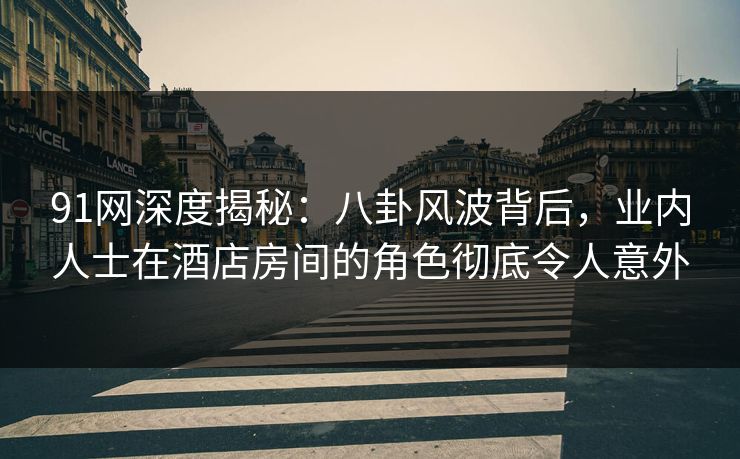 91网深度揭秘：八卦风波背后，业内人士在酒店房间的角色彻底令人意外