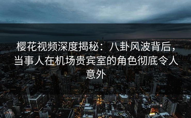 樱花视频深度揭秘：八卦风波背后，当事人在机场贵宾室的角色彻底令人意外