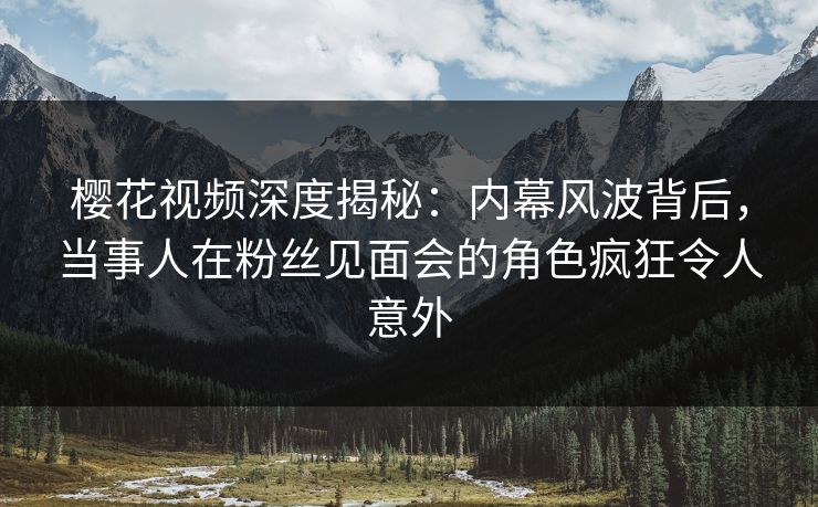 樱花视频深度揭秘：内幕风波背后，当事人在粉丝见面会的角色疯狂令人意外
