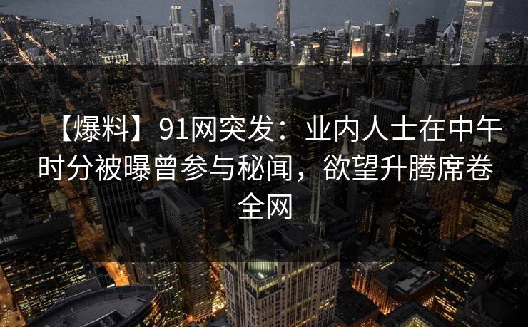 【爆料】91网突发：业内人士在中午时分被曝曾参与秘闻，欲望升腾席卷全网