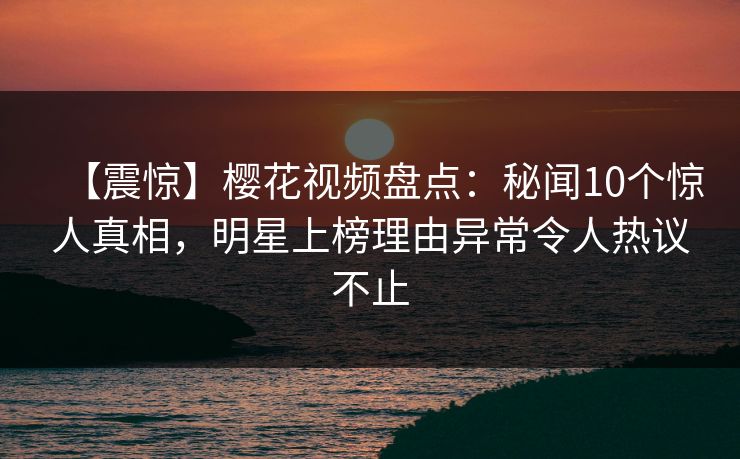 【震惊】樱花视频盘点：秘闻10个惊人真相，明星上榜理由异常令人热议不止