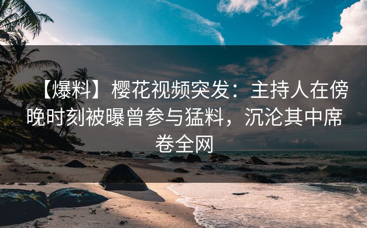 【爆料】樱花视频突发：主持人在傍晚时刻被曝曾参与猛料，沉沦其中席卷全网
