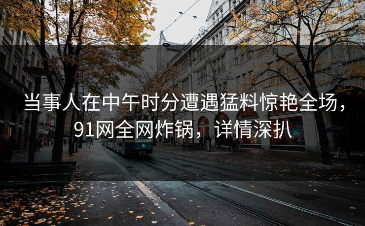 当事人在中午时分遭遇猛料惊艳全场，91网全网炸锅，详情深扒