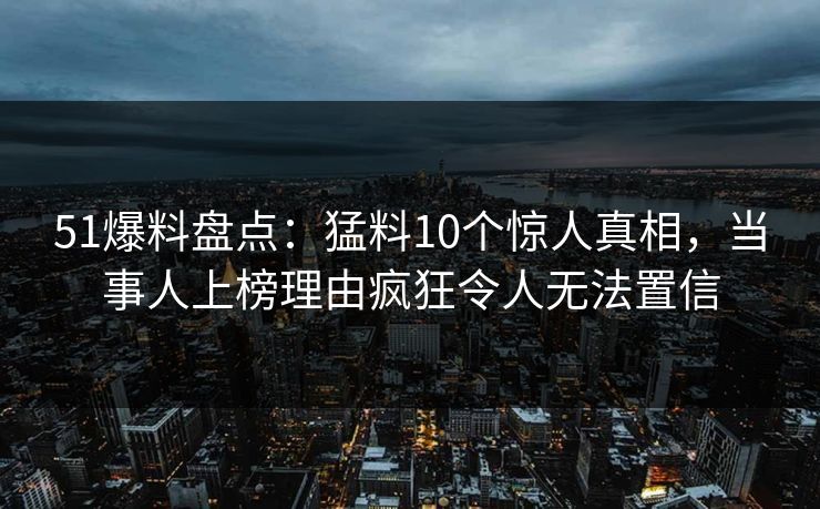 51爆料盘点：猛料10个惊人真相，当事人上榜理由疯狂令人无法置信