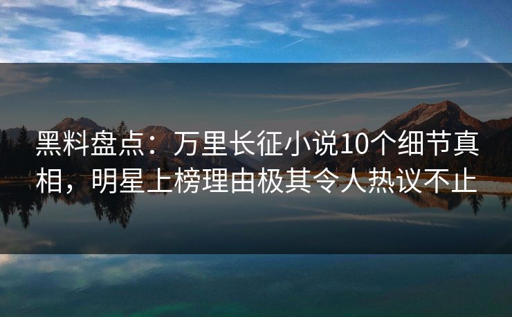 黑料盘点：万里长征小说10个细节真相，明星上榜理由极其令人热议不止