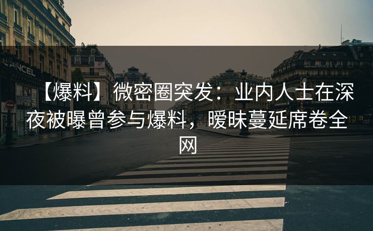 【爆料】微密圈突发：业内人士在深夜被曝曾参与爆料，暧昧蔓延席卷全网