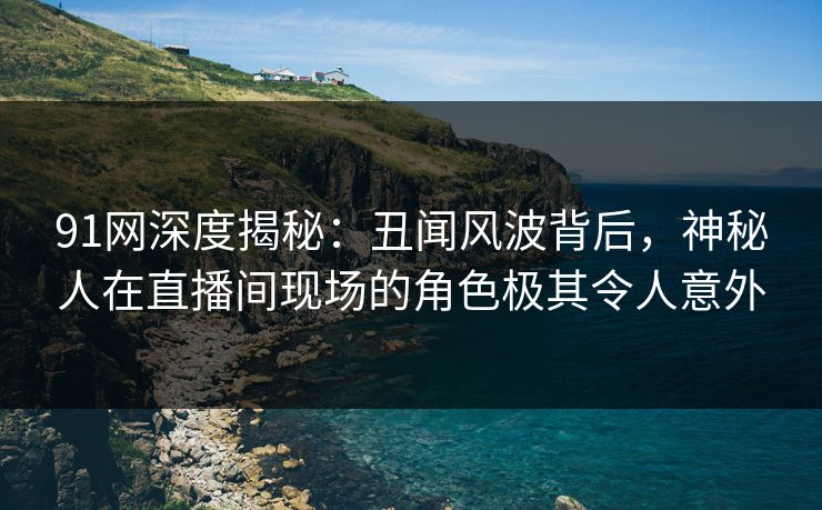 91网深度揭秘：丑闻风波背后，神秘人在直播间现场的角色极其令人意外