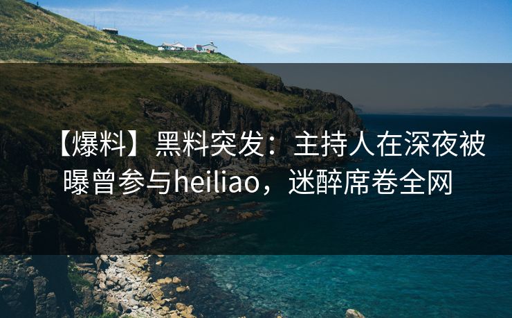 【爆料】黑料突发：主持人在深夜被曝曾参与heiliao，迷醉席卷全网