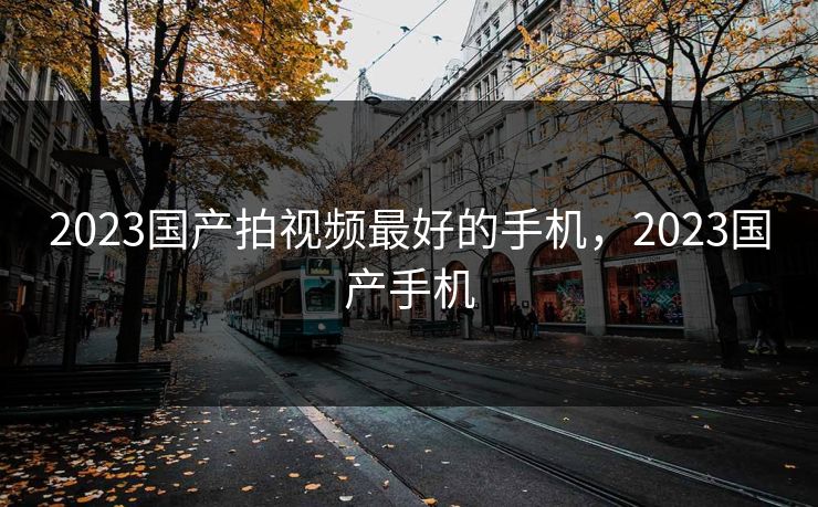 2023国产拍视频最好的手机，2023国产手机