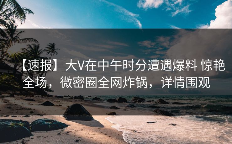 【速报】大V在中午时分遭遇爆料 惊艳全场，微密圈全网炸锅，详情围观