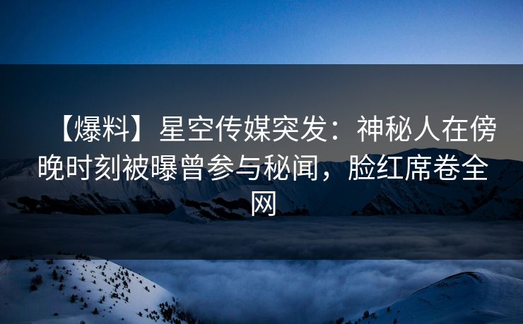 【爆料】星空传媒突发：神秘人在傍晚时刻被曝曾参与秘闻，脸红席卷全网