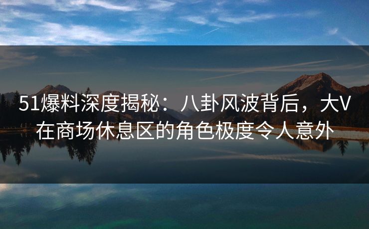 51爆料深度揭秘：八卦风波背后，大V在商场休息区的角色极度令人意外