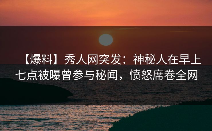 【爆料】秀人网突发：神秘人在早上七点被曝曾参与秘闻，愤怒席卷全网