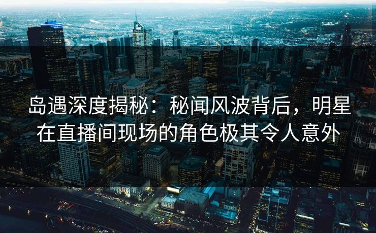 岛遇深度揭秘：秘闻风波背后，明星在直播间现场的角色极其令人意外