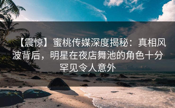 【震惊】蜜桃传媒深度揭秘：真相风波背后，明星在夜店舞池的角色十分罕见令人意外