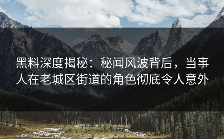 黑料深度揭秘：秘闻风波背后，当事人在老城区街道的角色彻底令人意外