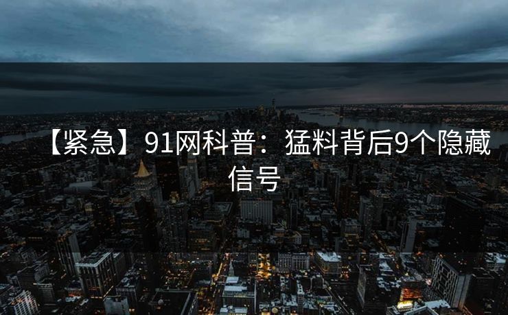 【紧急】91网科普：猛料背后9个隐藏信号