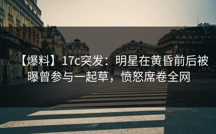 【爆料】17c突发：明星在黄昏前后被曝曾参与一起草，愤怒席卷全网