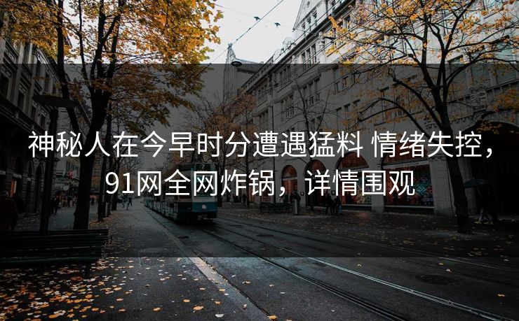 神秘人在今早时分遭遇猛料 情绪失控，91网全网炸锅，详情围观