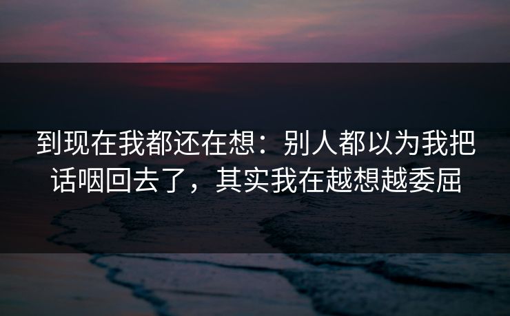 到现在我都还在想：别人都以为我把话咽回去了，其实我在越想越委屈