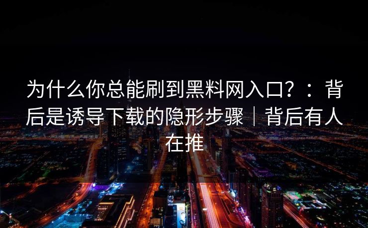 为什么你总能刷到黑料网入口？：背后是诱导下载的隐形步骤｜背后有人在推