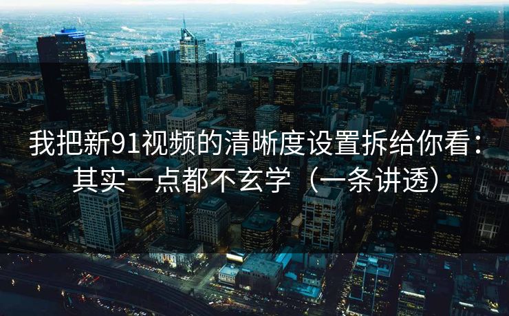 我把新91视频的清晰度设置拆给你看：其实一点都不玄学（一条讲透）