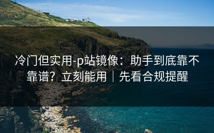冷门但实用-p站镜像：助手到底靠不靠谱？立刻能用｜先看合规提醒