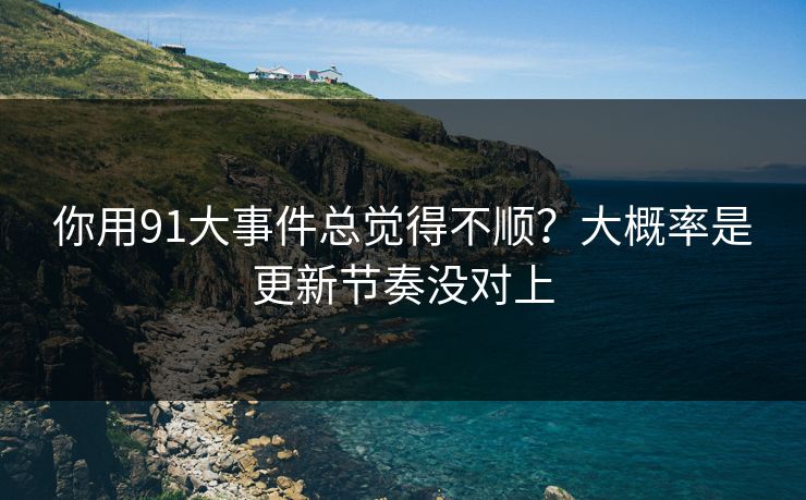 你用91大事件总觉得不顺？大概率是更新节奏没对上