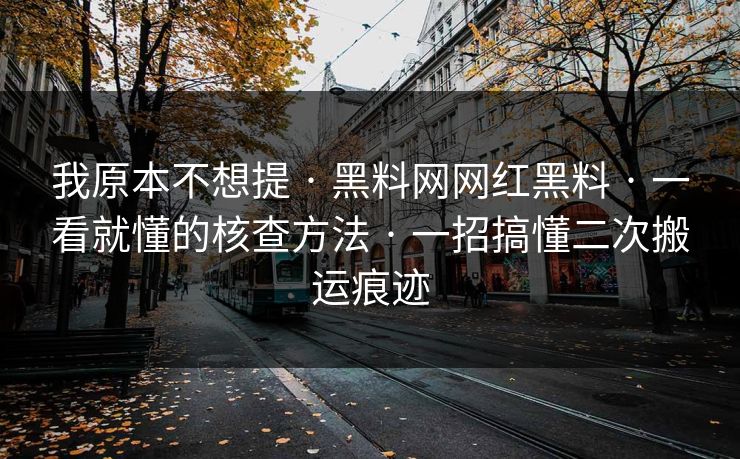 我原本不想提 · 黑料网网红黑料 · 一看就懂的核查方法 · 一招搞懂二次搬运痕迹