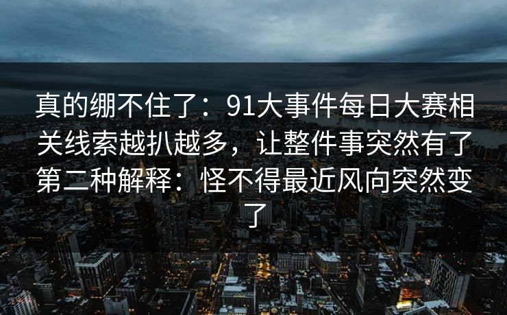 真的绷不住了：91大事件每日大赛相关线索越扒越多，让整件事突然有了第二种解释：怪不得最近风向突然变了
