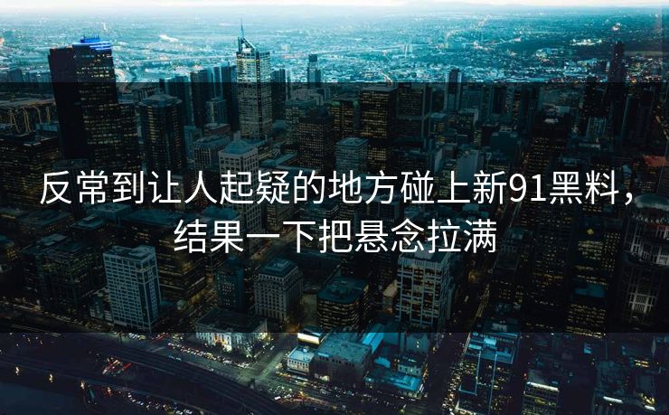 反常到让人起疑的地方碰上新91黑料，结果一下把悬念拉满
