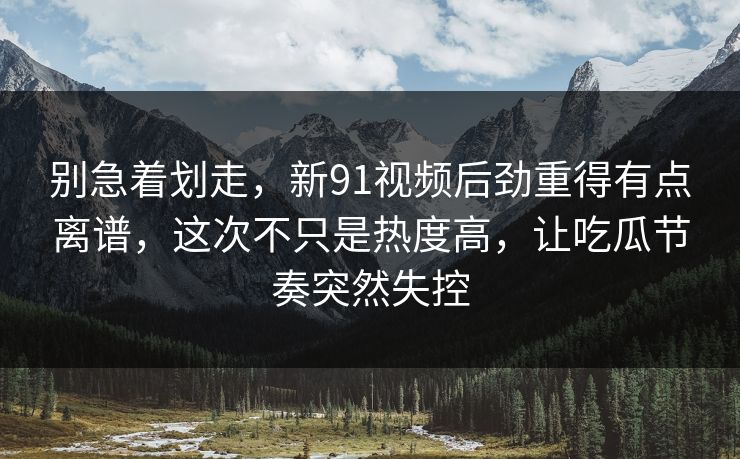 别急着划走，新91视频后劲重得有点离谱，这次不只是热度高，让吃瓜节奏突然失控