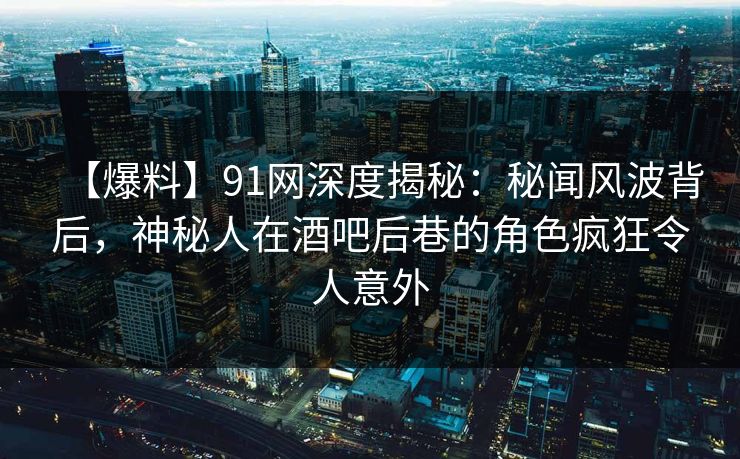 【爆料】91网深度揭秘：秘闻风波背后，神秘人在酒吧后巷的角色疯狂令人意外