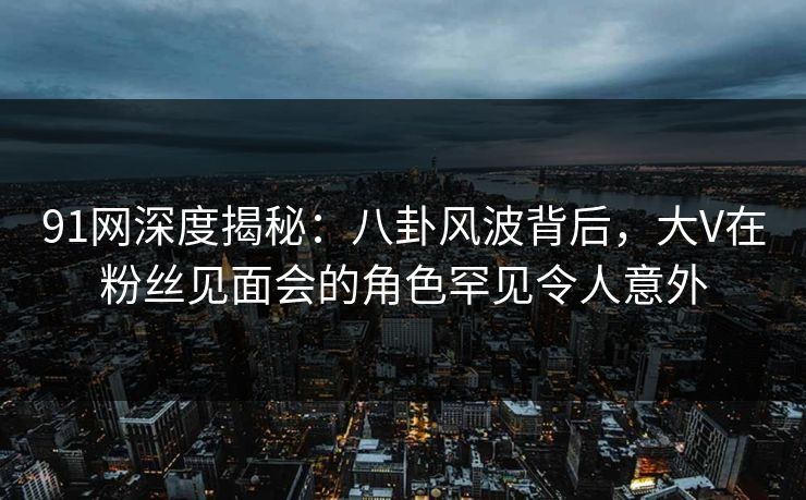 91网深度揭秘：八卦风波背后，大V在粉丝见面会的角色罕见令人意外