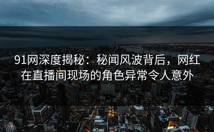 91网深度揭秘：秘闻风波背后，网红在直播间现场的角色异常令人意外