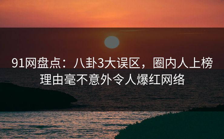 91网盘点：八卦3大误区，圈内人上榜理由毫不意外令人爆红网络