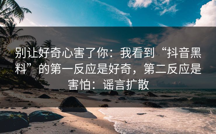 别让好奇心害了你：我看到“抖音黑料”的第一反应是好奇，第二反应是害怕：谣言扩散