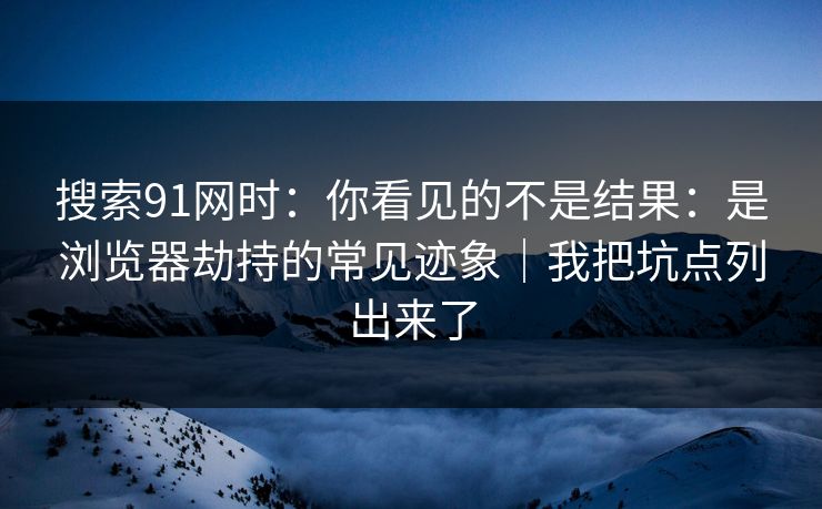 搜索91网时：你看见的不是结果：是浏览器劫持的常见迹象｜我把坑点列出来了